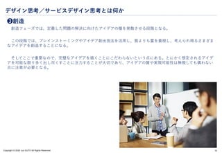 Copyright © 2024 Jun SUTO All Rights Reserved.
デザイン思考／サービスデザイン思考とは何か
❸創造
創造フェーズでは、定義した問題の解決に向けたアイデアの種を発散させる段階となる。
この段階では、ブレインストーミングやアイデア創出技法を活用し、質よりも量を重視し、考えられ得るさまざま
なアイデアを創造することになる。
そしてここで重要なので、完璧なアイデアを描くことにこだわらないという点にある。とにかく想定されるアイデ
アを可能な限り多く出し尽くすことに注力することが大切であり、アイデアの質や実現可能性は無視しても構わない
点に注意が必要となる。
19
 