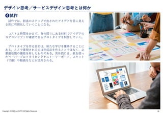 Copyright © 2024 Jun SUTO All Rights Reserved.
デザイン思考／サービスデザイン思考とは何か
❹試作
試作では、創造のステップで出されたアイデアを目に見え
る形に可視化していくことになる。
コストと時間をかけず、身の回りにある材料でアイデアの
コアコンセプトが確認できるプロトタイプを制作していく。
プロトタイプを作る目的は、新たな学びを獲得することに
ある。ここで重視されるのは完成品を作ることではなく、必
要最低限の機能を有したものである。具体的には、紙を使っ
たペーパープロトタイピングやストーリーボード、スキット
（寸劇）や動画をなどが活用される。
20
 