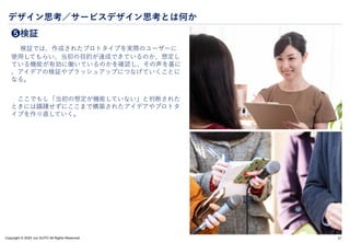 Copyright © 2024 Jun SUTO All Rights Reserved.
デザイン思考／サービスデザイン思考とは何か
❺検証
検証では、作成されたプロトタイプを実際のユーザーに
使用してもらい、当初の目的が達成できているのか、想定し
ている機能が有効に働いているのかを確認し、その声を基に
、アイデアの検証やブラッシュアップにつなげていくことに
なる。
ここでもし「当初の想定が機能していない」と判断された
ときには躊躇せずにここまで構築されたアイデアやプロトタ
イプを作り直していく。
21
 