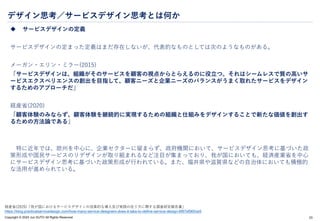 Copyright © 2024 Jun SUTO All Rights Reserved.
デザイン思考／サービスデザイン思考とは何か
 サービスデザインの定義
サービスデザインの定まった定義はまだ存在しないが、代表的なものとしては次のようなものがある。
メーガン・エリン・ミラー(2015)
「サービスデザインは、組織がそのサービスを顧客の視点からとらえるのに役立つ。それはシームレスで質の高いサ
ービスエクスペリエンスの創出を目指して、顧客ニーズと企業ニーズのバランスがうまく取れたサービスをデザイン
するためのアプローチだ」
経産省(2020)
「顧客体験のみならず、顧客体験を継続的に実現するための組織と仕組みをデザインすることで新たな価値を創出す
るための方法論である」
特に近年では、欧州を中心に、企業セクターに留まらず、政府機関において、サービスデザイン思考に基づいた政
策形成や国民サービスのリデザインが取り組まれるなど注目が集まっており、我が国においても、経済産業省を中心
にサービスデザイン思考に基づいた政策形成が行われている。また、福井県や滋賀県などの自治体においても積極的
な活用が進められている。
23
経産省(2020)「我が国におけるサービスデザインの効果的な導入及び実践の在り方に関する調査研究報告書」
https://blog.practicalservicedesign.com/how-many-service-designers-does-it-take-to-define-service-design-6f87af060ce9
 