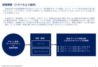 Copyright © 2024 Jun SUTO All Rights Reserved.
授業概要（シラバスより抜粋）
地域活性化や地域課題解決の方法の一つとして、商品開発やサービス開発、そして、イベント等が各地域で取り組
まれている。しかしながら、その多くが想定している成果を生み出しているのかといえば、必ずしもそうとは言えな
いのが実情といえる。
本演習では、商品開発、サービス開発、公共サービス、政策形成を進める際に求められる基本的思考様式と行動様
式の獲得を目指す。具体的には、ニーズ調査、アイデア創造、試作品開発&検証という事業開発における一連のプロ
セスの理解と、各場面において活用される様々な手法に加え、事例紹介を行いながら、実際に各種ワークに取り組み
、商品・サービス開発、政策立案に求められる実践的な力を身につけて行くことを目的とする。
3
デザイン思考/
サービスデザイン
の
基礎的理解
演習（実践）
リサーチ
プロトタイピング
商品/サービス/政策立案
におけるマネジメント力の獲得
 商品/サービス/政策立案に必要な視点
 商品/サービス/政策立案のプロセス
 商品/サービス/政策立案の基本スキル
 