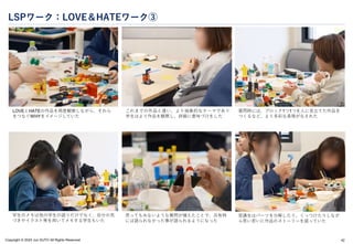 Copyright © 2024 Jun SUTO All Rights Reserved.
LSPワーク：LOVE＆HATEワーク③
42
LOVEとHATEの作品を再度観察しながら、それら
をつなぐWHYをイメージしていた
これまでの作品と違い、より抽象的なテーマであり
学生はより作品を観察し、詳細に意味づけをした
質問時には、ブロック1つ1つを人に見立てた作品を
つくるなど、より多彩な表現がなされた
学生のメモは他の学生の語りだけでなく、自分の気
づきやイラスト等を用いてメモする学生もいた
思ってもみないような質問が増えたことで、共有時
には語られなかった事が語られるようになった
受講生はパーツを分解したり、くっつけたりしなが
ら思い思いに作品のストーリーを語っていた
 