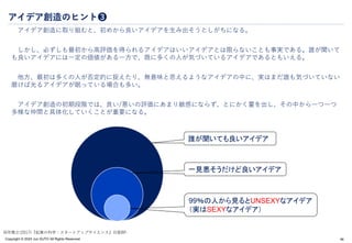 Copyright © 2024 Jun SUTO All Rights Reserved.
アイデア創造のヒント❸
アイデア創造に取り組むと、初めから良いアイデアを生み出そうとしがちになる。
しかし、必ずしも最初から高評価を得られるアイデアはいいアイデアとは限らないことも事実である。誰が聞いて
も良いアイデアには一定の価値がある一方で、既に多くの人が気づいているアイデアであるともいえる。
他方、最初は多くの人が否定的に捉えたり、無意味と思えるようなアイデアの中に、実はまだ誰も気づいていない
磨けば光るアイデアが眠っている場合も多い。
アイデア創造の初期段階では、良い/悪いの評価にあまり敏感にならず、とにかく量を出し、その中から一つ一つ
多様な仲間と具体化していくことが重要になる。
46
誰が聞いても良いアイデア
一見悪そうだけど良いアイデア
99％の人から見るとUNSEXYなアイデア
（実はSEXYなアイデア）
田所雅之(2017)『起業の科学：スタートアップサイエンス』日経BP.
 