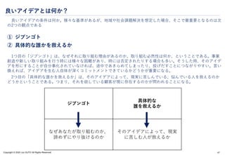 Copyright © 2024 Jun SUTO All Rights Reserved.
良いアイデアとは何か？
良いアイデアの条件は何か。様々な基準があるが、地域や社会課題解決を想定した場合、そこで最重要となるのは次
の2つの観点である
① ジブンゴト
② 具体的な誰かを救えるか
1つ目の「ジブンゴト」は、なぜそれに取り組む理由があるのか、取り組む必然性は何か、ということである。事業
創造や新しい取り組みを行う時には様々な困難があり、時には否定されたりする場合も多い。そうした時、そのアイデ
アを形にすることが自分事化されていなければ、途中であきらめてしまったり、投げだすことにつながりやすい。言い
換えれば、アイデアを生む人自体が深くコミットメントできているかどうかが重要になる。
2つ目の「具体的な誰かを救えるか」は、そのアイデアによって、現実に苦しんでいる、悩んでいる人を救えるのか
どうかということである。つまり、それを欲している顧客が現に存在するのかが問われることになる。
47
ジブンゴト
具体的な
誰を救えるか
なぜあなたが取り組むのか、
諦めずにやり抜けるのか
そのアイデアによって、現実
に苦しむ人が救えるか
 