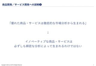 Copyright © 2024 Jun SUTO All Rights Reserved.
商品開発／サービス開発への誤解❶
「優れた商品・サービスは徹底的な市場分析から生まれる」
↓
イノベーティブな商品・サービスは
必ずしも綿密な分析によって生まれるわけではない
7
 