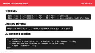 Copyright © 2020 Present ANDPAD Inc.
Example case of vulnerability
Regex DoS
Directory Traversal
OS command injection
Tempfile.create("/../../home/vagrant/blue") {|f| p f.path}
if localfile
# Vulnerable code here. If localfile is “| oscommand” string
# open method can execute oscommand with old Ruby
f = open(localfile, “w")
end
time ruby -e '/^(a|a)*$/ =~ "a" * 10 + “b"' => 200msec
time ruby -e '/^(a|a)*$/ =~ "a" * 30 + “b"' => unresponsive with old Ruby
 