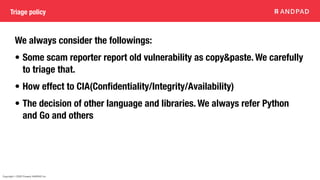 Copyright © 2020 Present ANDPAD Inc.
Triage policy
We always consider the followings:
• Some scam reporter report old vulnerability as copy&paste. We carefully
to triage that.
• How effect to CIA(Con
fi
dentiality/Integrity/Availability)
• The decision of other language and libraries. We always refer Python
and Go and others
 