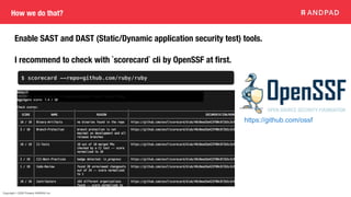 Copyright © 2020 Present ANDPAD Inc.
How we do that?
Enable SAST and DAST (Static/Dynamic application security test) tools.
I recommend to check with `scorecard` cli by OpenSSF at first.
$ scorecard --repo=github.com/ruby/ruby
https://github.com/ossf
 