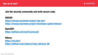 Copyright © 2020 Present ANDPAD Inc.
How we do that?
Join the security community and write secure code.
OWASP:
https://owasp.org/www-project-top-ten/
https://owasp.org/www-project-developer-guide/release/
OpenSSF:
https://github.com/ossf/scorecard
Others:
https://osv.dev/
https://github.com/rubysec/ruby-advisory-db
 