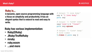 Copyright © 2020 Present ANDPAD Inc.
What's Ruby?
Ruby has various implementation:
• Ruby(CRuby)
• JRuby/TruffleRuby
• mruby
• ruby.wasm
• ...and more
Ruby is...
A dynamic, open source programming language with
a focus on simplicity and productivity. It has an
elegant syntax that is natural to read and easy to
write.
# Output "I love Ruby"
say = "I love Ruby"
puts say
# Output "I *LOVE* RUBY"
say['love'] = "*love*"
puts say.upcase
# Output "I *love* Ruby"
# five times
5.times { puts say }
 