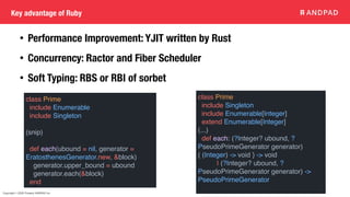 Copyright © 2020 Present ANDPAD Inc.
Key advantage of Ruby
class Prime
include Enumerable
include Singleton
(snip)
def each(ubound = nil, generator =
EratosthenesGenerator.new, &block)
generator.upper_bound = ubound
generator.each(&block)
end
class Prime
include Singleton
include Enumerable[Integer]
extend Enumerable[Integer]
(...)
def each: (?Integer? ubound, ?
PseudoPrimeGenerator generator)
{ (Integer) -> void } -> void
| (?Integer? ubound, ?
PseudoPrimeGenerator generator) ->
PseudoPrimeGenerator
• Performance Improvement: YJIT written by Rust
• Concurrency: Ractor and Fiber Scheduler
• Soft Typing: RBS or RBI of sorbet
 
