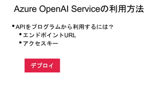 Azure OpenAI Serviceの利用方法
•APIをプログラムから利用するには？
•エンドポイントURL
•アクセスキー
デプロイ
 
