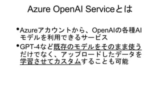 Azure OpenAI Serviceとは
•Azureアカウントから、OpenAIの各種AI
モデルを利用できるサービス
•GPT-4など既存のモデルをそのまま使う
だけでなく、アップロードしたデータを
学習させてカスタムすることも可能
 