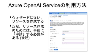Azure OpenAI Serviceの利用方法
•ウィザードに従い、
リソースを作成する
•ただ、リソース作成
のためには、事前に
「申請」する必要が
ある (後述)
 