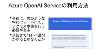Azure OpenAI Serviceの利用方法
•事前に、次のような
Webフォームにて、
アクセス申請を行う
必要がある
•承認まで1日〜1週間
かかるとかなんとか
 
