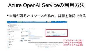 Azure OpenAI Serviceの利用方法
•申請が通るとリソースが作れ、詳細を確認できる
エンドポイントURL、
アクセスキーの情報
(APIアクセスに必要)
 