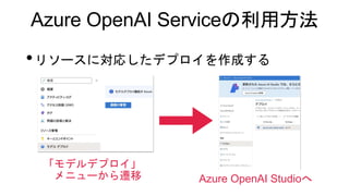 Azure OpenAI Serviceの利用方法
•リソースに対応したデプロイを作成する
「モデルデプロイ」
メニューから遷移 Azure OpenAI Studioへ
 