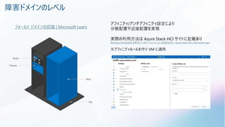 障害ドメインのレベル
フォールト ドメインの認識 | Microsoft Learn
アフィニティ/アンチアフィニティ設定により
分散配置や近接配置を実現
実際の利用方法は Azure Stack HCI サイトに記載あり
Windows PowerShell を使用して VM アフィニティ ルールを設定する - Azure Stack HCI | Microsoft Learn
※アフィニティルールを作り VM に適用
 