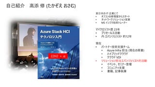 自己紹介 高添 修 (たかぞえ おさむ)
某日本の IT 企業にて
• オフコンの修理屋からスタート
• ネットワークソリューション営業
• MS インフラ技術トレーナー
マイクロソフト歴 23年
• プリセールス活動
• 内 エバンジェリスト 約12年
現在
• パートナー技術支援チーム
• Azure Infra 担当 (現在の肩書)
• ハイブリッドクラウド
• クラウド VDI
• ソリューション担当エバンジェリスト的活動
• イベント、セミナー登壇
• コミュニティ支援
• 書籍、記事執筆
22H2 ＋ α
 
