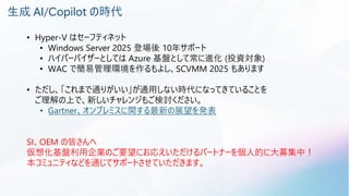 生成 AI/Copilot の時代
• Hyper-V はセーフティネット
• Windows Server 2025 登場後 10年サポート
• ハイパーバイザーとしては Azure 基盤として常に進化 (投資対象)
• WAC で簡易管理環境を作るもよし、SCVMM 2025 もあります
• ただし、「これまで通りがいい」が通用しない時代になってきていることを
ご理解の上で、新しいチャレンジもご検討ください。
• Gartner、オンプレミスに関する最新の展望を発表
SI、OEM の皆さんへ
仮想化基盤利用企業のご要望にお応えいただけるパートナーを個人的に大募集中！
本コミュニティなどを通じてサポートさせていただきます。
 