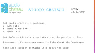 STUDIO CHATEAU DATE:-
23/02/2024
Lot units contains 3 sections:-
a) Lot info
b) Home Buyer info
c) User info
Lot info section contains info about the particular lot.
Homebuyer info sections contains info about the homebuyer.
User info section contains info about the user
 