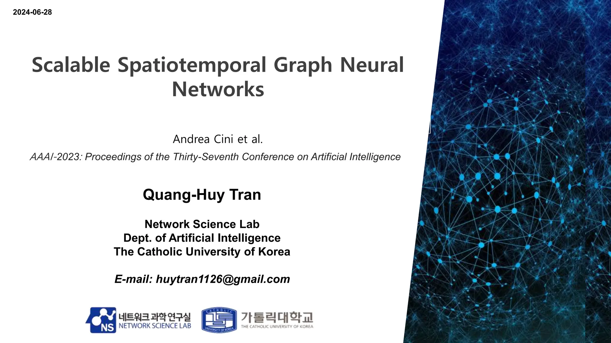 Quang-Huy Tran
Network Science Lab
Dept. of Artificial Intelligence
The Catholic University of Korea
E-mail: huytran1126@gmail.com
2024-06-28
Scalable Spatiotemporal Graph Neural
Networks
Andrea Cini et al.
AAAI-2023: Proceedings of the Thirty-Seventh Conference on Artificial Intelligence
 