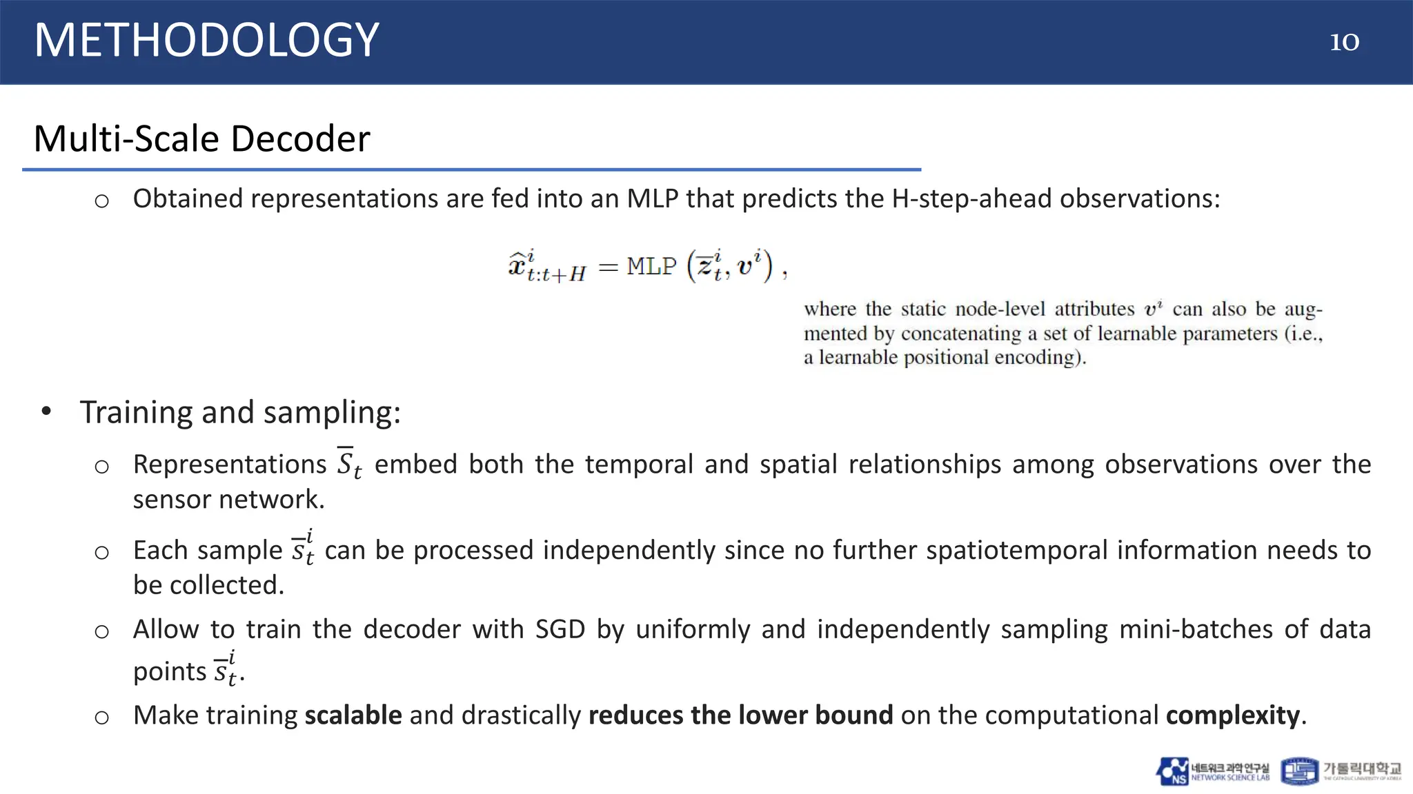 10
METHODOLOGY
Multi-Scale Decoder
o Obtained representations are fed into an MLP that predicts the H-step-ahead observations:
• Training and sampling:
o Representations 𝑆𝑡 embed both the temporal and spatial relationships among observations over the
sensor network.
o Each sample 𝑠𝑡
𝑖
can be processed independently since no further spatiotemporal information needs to
be collected.
o Allow to train the decoder with SGD by uniformly and independently sampling mini-batches of data
points 𝑠𝑡
𝑖
.
o Make training scalable and drastically reduces the lower bound on the computational complexity.
 
