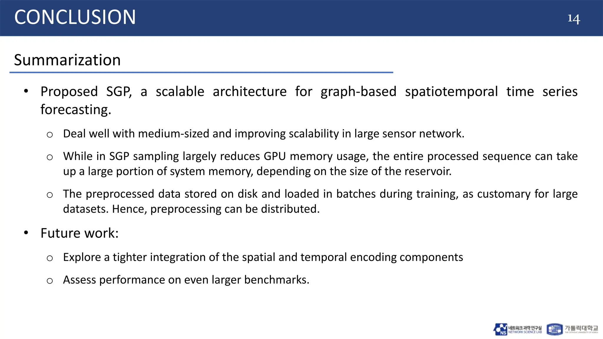 14
CONCLUSION
• Proposed SGP, a scalable architecture for graph-based spatiotemporal time series
forecasting.
o Deal well with medium-sized and improving scalability in large sensor network.
o While in SGP sampling largely reduces GPU memory usage, the entire processed sequence can take
up a large portion of system memory, depending on the size of the reservoir.
o The preprocessed data stored on disk and loaded in batches during training, as customary for large
datasets. Hence, preprocessing can be distributed.
• Future work:
o Explore a tighter integration of the spatial and temporal encoding components
o Assess performance on even larger benchmarks.
Summarization
 