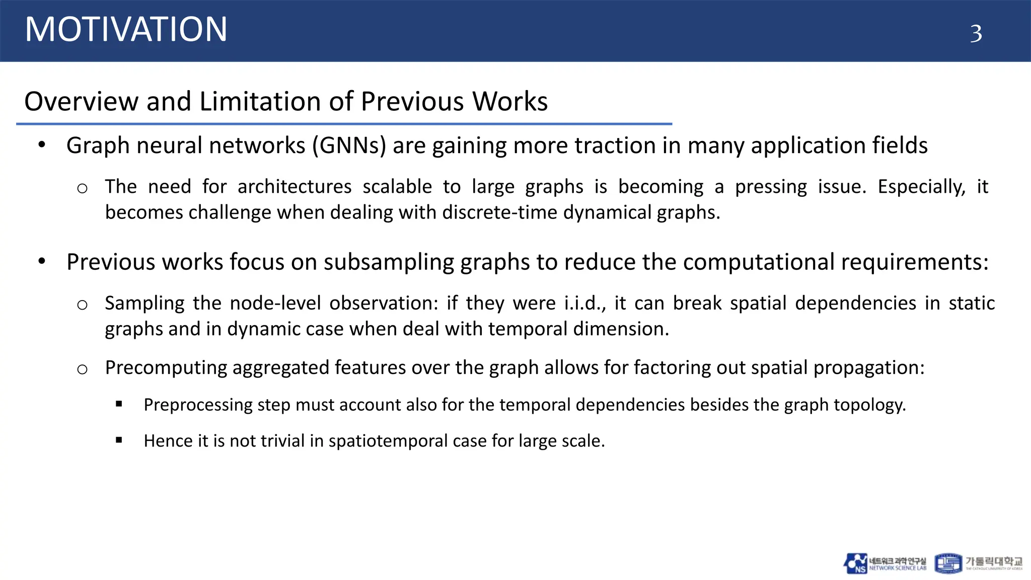 3
MOTIVATION
• Graph neural networks (GNNs) are gaining more traction in many application fields
o The need for architectures scalable to large graphs is becoming a pressing issue. Especially, it
becomes challenge when dealing with discrete-time dynamical graphs.
Overview and Limitation of Previous Works
• Previous works focus on subsampling graphs to reduce the computational requirements:
o Sampling the node-level observation: if they were i.i.d., it can break spatial dependencies in static
graphs and in dynamic case when deal with temporal dimension.
o Precomputing aggregated features over the graph allows for factoring out spatial propagation:
 Preprocessing step must account also for the temporal dependencies besides the graph topology.
 Hence it is not trivial in spatiotemporal case for large scale.
 