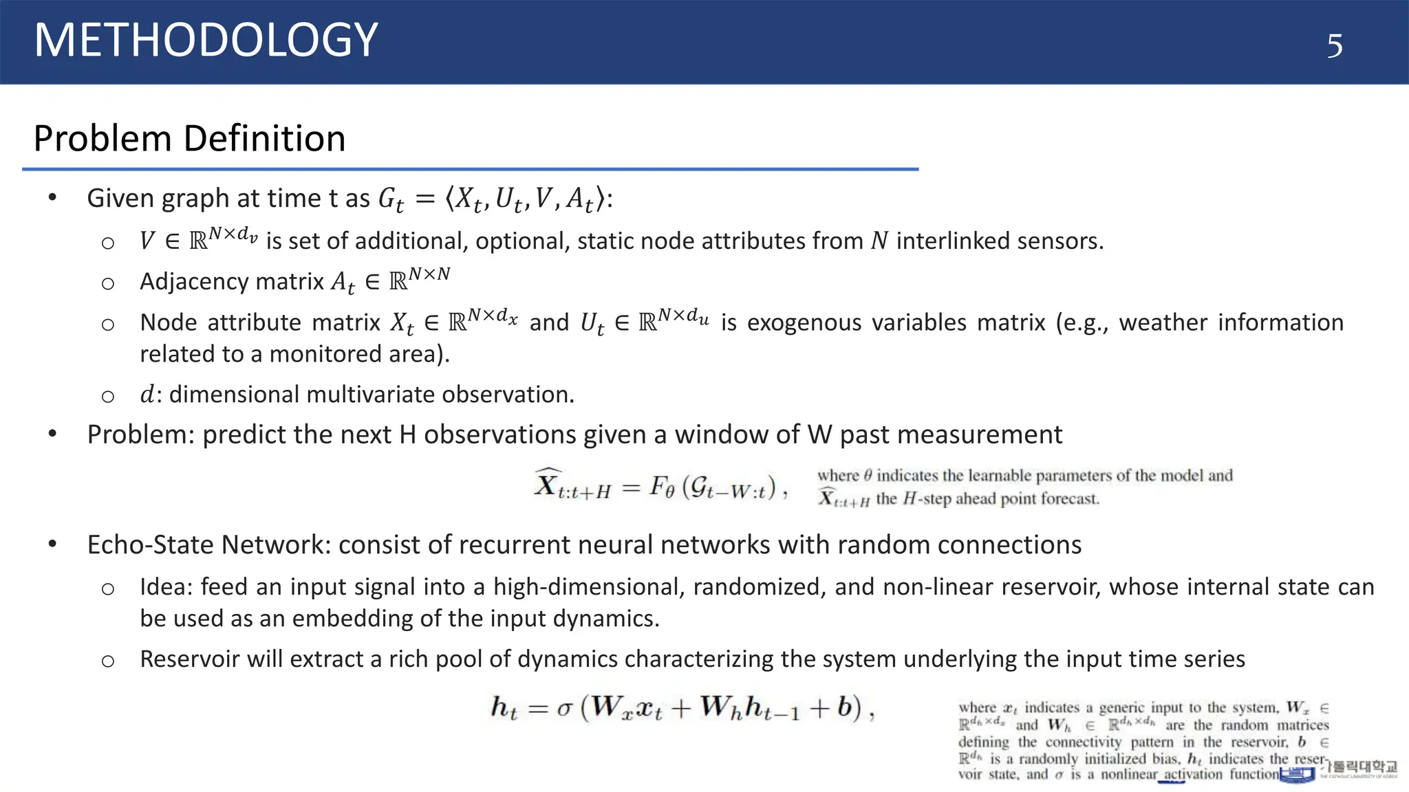 5
METHODOLOGY
Problem Definition
• Given graph at time t as 𝐺𝑡 = 𝑋𝑡, 𝑈𝑡, 𝑉, 𝐴𝑡 :
o 𝑉 ∈ ℝ𝑁×𝑑𝑣 is set of additional, optional, static node attributes from 𝑁 interlinked sensors.
o Adjacency matrix 𝐴𝑡 ∈ ℝ𝑁×𝑁
o Node attribute matrix 𝑋𝑡 ∈ ℝ𝑁×𝑑𝑥 and 𝑈𝑡 ∈ ℝ𝑁×𝑑𝑢 is exogenous variables matrix (e.g., weather information
related to a monitored area).
o 𝑑: dimensional multivariate observation.
• Problem: predict the next H observations given a window of W past measurement
• Echo-State Network: consist of recurrent neural networks with random connections
o Idea: feed an input signal into a high-dimensional, randomized, and non-linear reservoir, whose internal state can
be used as an embedding of the input dynamics.
o Reservoir will extract a rich pool of dynamics characterizing the system underlying the input time series
 