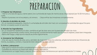 1. Preparar las infusiones:
- Hierve una taza de agua y vierte sobre una cucharada de hojas de menta secas. Deja reposar por 15-20 minutos y
cuela.
- Repite el proceso con el eucalipto y el romero. - Deja enfriar las infusiones completamente.
2. Mezclar el almidón de maíz:
- En un recipiente pequeño, mezcla 2 cucharadas de almidón de maíz con una pequeña cantidad de agua fría para
formar una pasta suave sin grumos.
3. Mezclar los ingredientes:
- En un recipiente resistente al calor, combina el gel de aloe vera con la pasta de almidón de maíz.
- Calienta suavemente a baño maría, removiendo constantemente hasta que la mezcla espese y esté bien integrada.
- Retira del fuego y deja que la mezcla se enfríe ligeramente.
4. Incorporar las infusiones:
- Una vez que la mezcla de aloe vera y almidón de maíz esté tibia (no caliente), añade lentamente las infusiones de
menta, eucalipto y romero, mezclando bien después de cada adición.
5. Enfriar y almacenar:
- Deja que la mezcla se enfríe completamente a temperatura ambiente.
- Transfiere la crema a un frasco de vidrio limpio y hermético.
- Almacena en un lugar fresco y oscuro. Esta crema debe mantenerse por aproximadamente 1-2 meses.
PREPARACION
 
