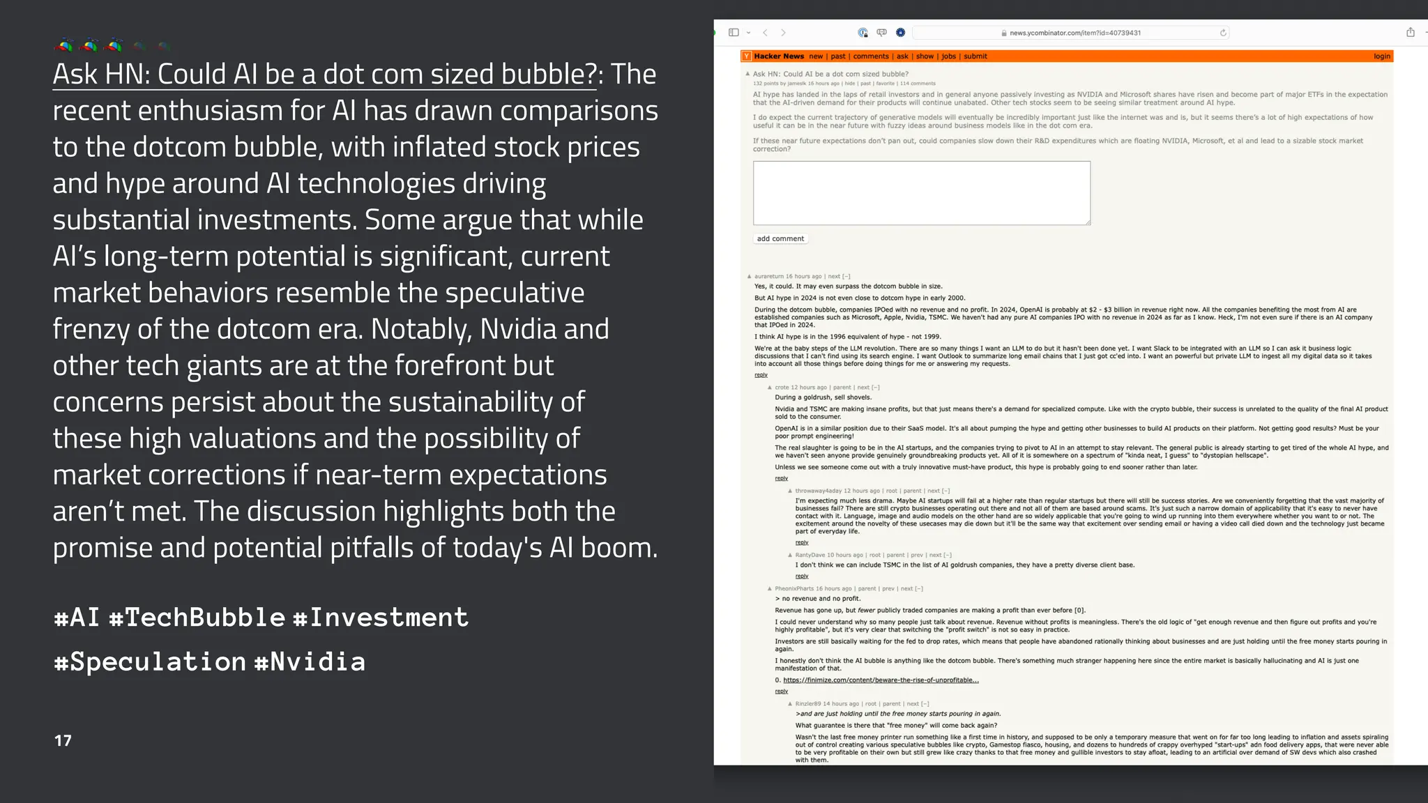 Ask HN: Could AI be a dot com sized bubble?: The
recent enthusiasm for AI has drawn comparisons
to the dotcom bubble, with inflated stock prices
and hype around AI technologies driving
substantial investments. Some argue that while
AI’s long-term potential is significant, current
market behaviors resemble the speculative
frenzy of the dotcom era. Notably, Nvidia and
other tech giants are at the forefront but
concerns persist about the sustainability of
these high valuations and the possibility of
market corrections if near-term expectations
aren’t met. The discussion highlights both the
promise and potential pitfalls of today's AI boom.
#AI #TechBubble #Investment
#Speculation #Nvidia
17
 