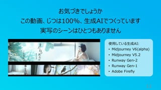 11
お気づきでしょうか
この動画、じつは100%、生成AIでつくっています
実写のシーンはひとつもありません
使用している生成AI:
• Midjourney V6(alpha)
• Midjourney V5.2
• Runway Gen-2
• Runway Gen-1
• Adobe Firefly
 