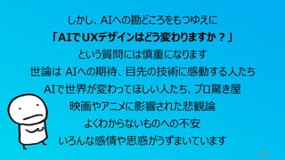 16
しかし、AIへの勘どころをもつゆえに
「AIでUXデザインはどう変わりますか？」
という質問には慎重になります
世論は AIへの期待、目先の技術に感動する人たち
AIで世界が変わってほしい人たち、プロ驚き屋
映画やアニメに影響された悲観論
よくわからないものへの不安
いろんな感情や思惑がうずまいています
 
