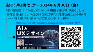 告知：第2回 セミナー 2024年８月30日（金）
19
本日（第1回）では 「AIとUXデザイン」 の概観をお話します。次回のセミナー
（8月30日・金）では 「AIをどのようにUXデザインに活用できるのか」 の具体的
なイメージをお話します。ぜひあわせてご参加ください！（無料）
https://www.creativevillage.ne.jp/category/crv_event/149437/
 