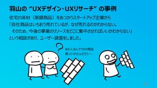 羽山の “UXデザイン・UXリサーチ” の事例
25
住宅の床材（高額商品）をあつかうスタートアップ企業から
「自社商品はいちおう売れているが、なぜ売れるのかわからない。
そのため、今後の事業のリソースをどこに集中させればいいかわからない」
という相談があり、ユーザー調査をしました。
あの人なんでうちの商品
買ってくれたんだろう・・・
 