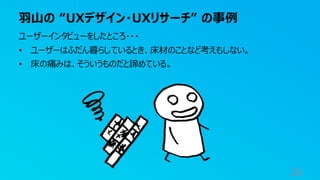羽山の “UXデザイン・UXリサーチ” の事例
26
ユーザーインタビューをしたところ・・・
• ユーザーはふだん暮らしているとき、床材のことなど考えもしない。
• 床の痛みは、そういうものだと諦めている。
 