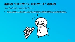 羽山の “UXデザイン・UXリサーチ” の事例
27
ユーザーインタビューをしたところ・・・
• ただし10年に1度くらい、およそ2ヶ月間だけ購買を検討しうる期間がある。
 