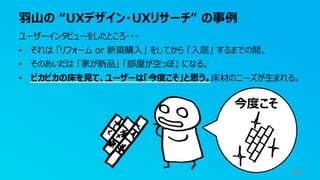 羽山の “UXデザイン・UXリサーチ” の事例
28
ユーザーインタビューをしたところ・・・
• それは 「リフォーム or 新築購入」 をしてから 「入居」 するまでの間。
• そのあいだは 「家が新品」 「部屋が空っぽ」 になる。
• ピカピカの床を見て、ユーザーは「今度こそ」と思う。床材のニーズが生まれる。
今度こそ
 