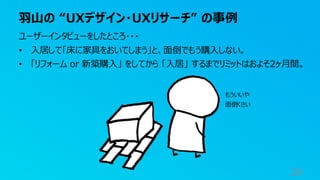羽山の “UXデザイン・UXリサーチ” の事例
29
ユーザーインタビューをしたところ・・・
• 入居して「床に家具をおいてしまう」と、面倒でもう購入しない。
• 「リフォーム or 新築購入」 をしてから 「入居」 するまでリミットはおよそ2ヶ月間。
もういいや
面倒くさい
 