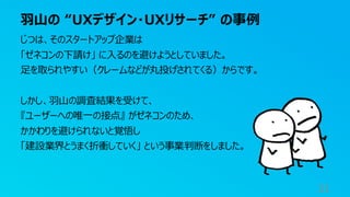 羽山の “UXデザイン・UXリサーチ” の事例
31
じつは、そのスタートアップ企業は
「ゼネコンの下請け」 に入るのを避けようとしていました。
足を取られやすい（クレームなどが丸投げされてくる）からです。
しかし、羽山の調査結果を受けて、
『ユーザーへの唯一の接点』 がゼネコンのため、
かかわりを避けられないと覚悟し
「建設業界とうまく折衝していく」 という事業判断をしました。
 
