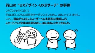 羽山の “UXデザイン・UXリサーチ” の事例
32
このプロジェクトにおいて、
羽山はビジュアルの成果物を一切つくっていません。UIもつくっていません。
しかし、羽山がもたらしたユーザーへの本質的な理解により
スタートアップ企業は意思決定し、前に進むことができました。
 