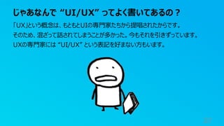 じゃあなんで “UI/UX” ってよく書いてあるの？
37
「UX」という概念は、もともとUIの専門家たちから提唱されたからです。
そのため、混ざって話されてしまうことが多かった。今もそれを引きずっています。
UXの専門家には “UI/UX” という表記を好まない方もいます。
 