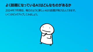 よく話題になっているAIはどんなものがあるか
40
2024年7月現在、毎日のように新しいAIの話題が飛び込んできます。
いくつかピックアップしてみましょう。
 
