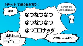 「全員」で送信
「チャット」で盛りあがろう！
5
なつなつなつ
なつなつなつ
なつココナッツ
練習
・・・と投稿してみよう!!
「なつ」の数は
心意気で自由だよ！
 