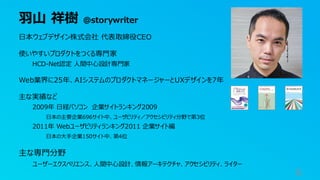 羽山 祥樹 @storywriter
6
日本ウェブデザイン株式会社 代表取締役CEO
使いやすいプロダクトをつくる専門家
HCD-Net認定 人間中心設計専門家
Web業界に25年、AIシステムのプロダクトマネージャーとUXデザインを7年
主な実績など
2009年 日経パソコン 企業サイトランキング2009
日本の主要企業696サイト中、ユーザビリティ／アクセシビリティ分野で第3位
2011年 Webユーザビリティランキング2011 企業サイト編
日本の大手企業150サイト中、第4位
主な専門分野
ユーザーエクスペリエンス、人間中心設計、情報アーキテクチャ、アクセシビリティ、ライター
 