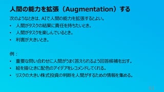 人間の能力を拡張（Augmentation）する
61
次のようなときは、AIで人間の能力を拡張するとよい。
• 人間がタスクの結果に責任を持ちたいとき。
• 人間がタスクを楽しんでいるとき。
• 利害が大きいとき。
例：
• 重要な問い合わせに人間がうまく答えられるよう回答候補を出す。
• 絵を描くときに配色のアイデアをレコメンドしてくれる。
• リスクの大きい株式投資の判断を人間がするための情報を集める。
 