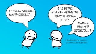 90
いや今回の AI革命は
もっと早くに進むはず！
それ25年前に
インターネット革命のときも
同じこと言ってません
でした？
そのあとに
iPhone が
出てきたでしょ？
人類の進歩をあなどってはいけない
「これで終わり」と思っても進歩は続く
 