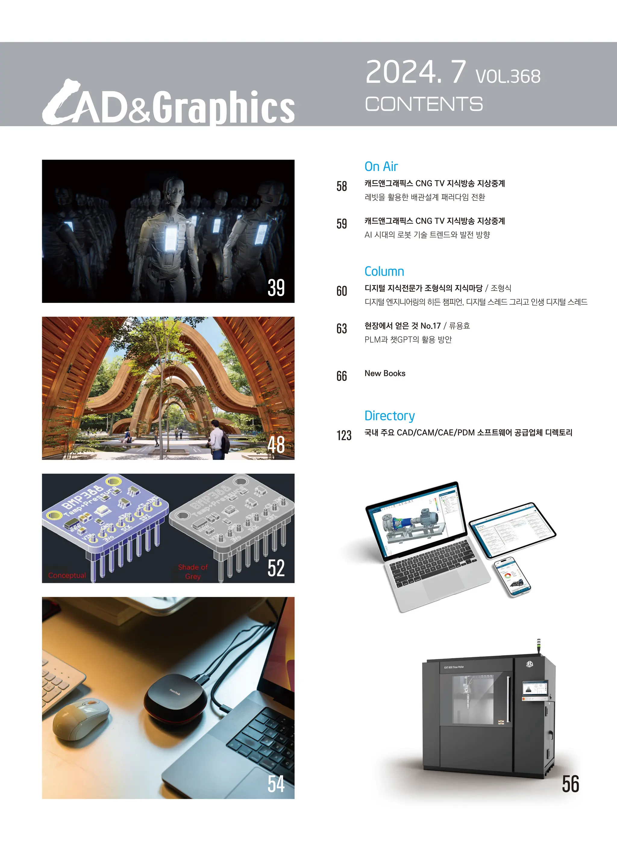39
		 On Air
58		 캐드앤그래픽스 CNG TV 지식방송 지상중계
		 레빗을 활용한 배관설계 패러다임 전환
59		 캐드앤그래픽스 CNG TV 지식방송 지상중계
		 AI 시대의 로봇 기술 트렌드와 발전 방향
		 Column
60 디지털 지식전문가 조형식의 지식마당 / 조형식
		 디지털 엔지니어링의 히든 챔피언, 디지털 스레드 그리고 인생 디지털 스레드
63 현장에서 얻은 것 No.17 / 류용효
PLM과 챗GPT의 활용 방안
66 New Books
		 Directory
123 
국내 주요 CAD/CAM/CAE/PDM 소프트웨어 공급업체 디렉토리
2024. 7 VOL.368
CONTENTS
54 56
52
48
 